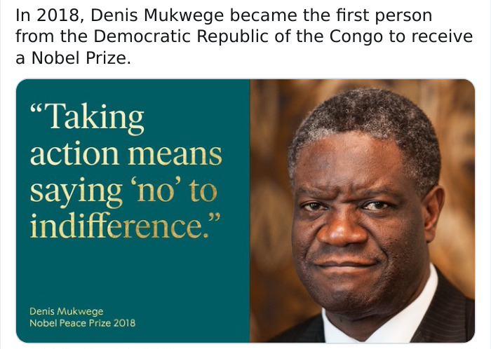 In 2018, Denis Mukwege became the first person from the Democratic Republic of the Congo to receive a Nobel Prize. "Taking action means saying 'no'to indifference." Denis Mukwege Nobel Peace Prize 2018