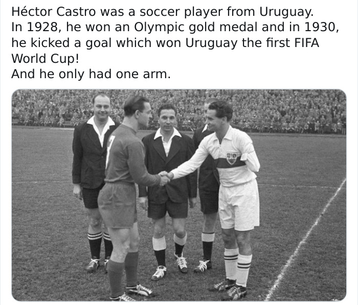 Hctor Castro was a soccer player from Uruguay. In 1928, he won an Olympic gold medal and in 1930, he kicked a goal which won Uruguay the first Fifa World Cup! And he only had one arm. 010