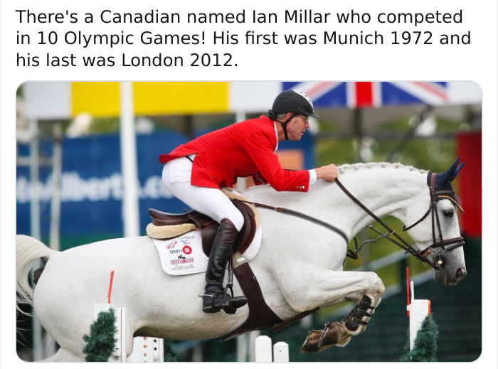 equestrian - There's a Canadian named lan Millar who competed in 10 Olympic Games! His first was Munich 1972 and his last was London 2012. bert