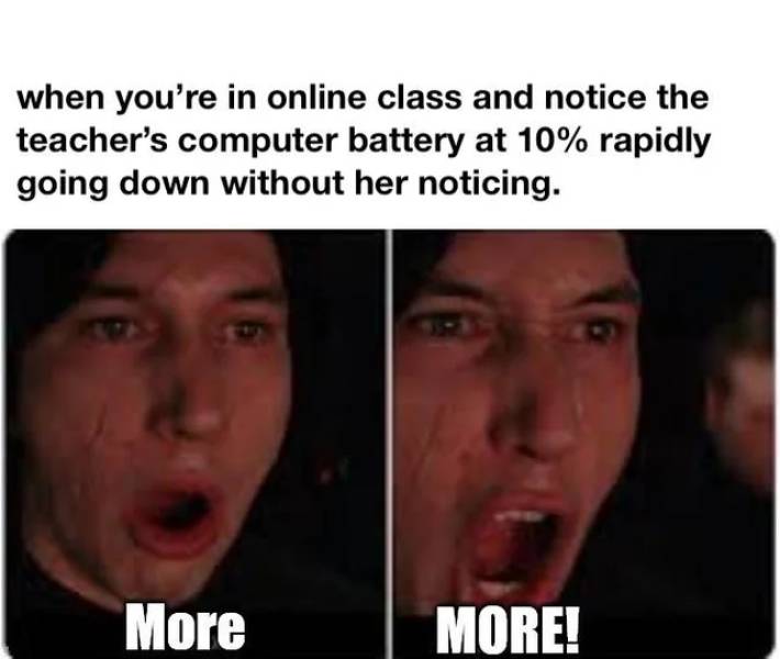facial expression - when you're in online class and notice the teacher's computer battery at 10% rapidly going down without her noticing. More More!
