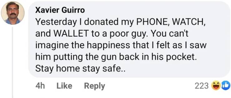 paper - Xavier Guirro Yesterday I donated my Phone, Watch, and Wallet to a poor guy. You can't imagine the happiness that I felt as I saw him putting the gun back in his pocket. Stay home stay safe.. 4h 223