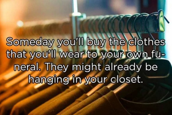 Cc Someday you'Ii buy the clothes that you'll wear to your own fu neral. They might already be hanging in your closet.