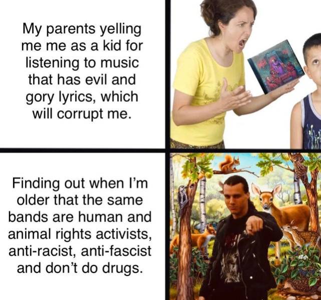 human behavior - My parents yelling me me as a kid for listening to music that has evil and gory lyrics, which will corrupt me. Finding out when I'm older that the same bands are human and animal rights activists, antiracist, antifascist and don't do drug
