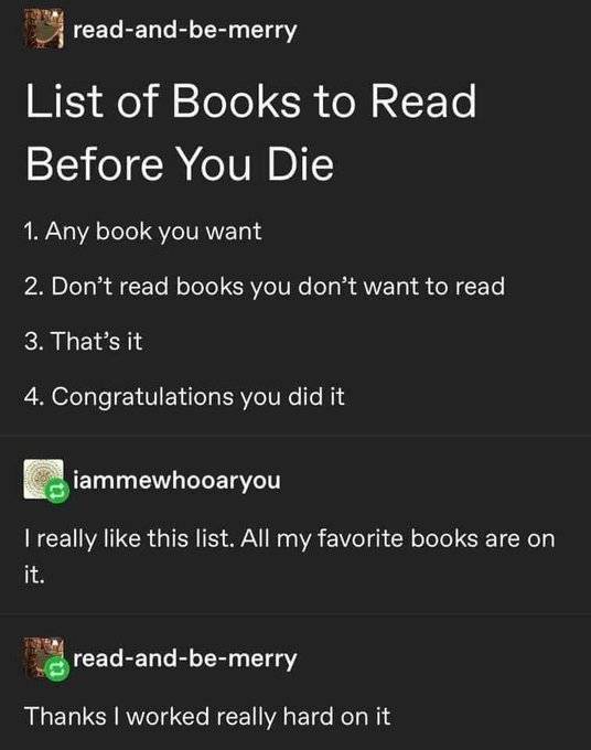 gatesopencomeonin - readandbemerry List of Books to Read Before You Die 1. Any book you want 2. Don't read books you don't want to read 3. That's it 4. Congratulations you did it iammewhooaryou I really this list. All my favorite books are on it. readandb