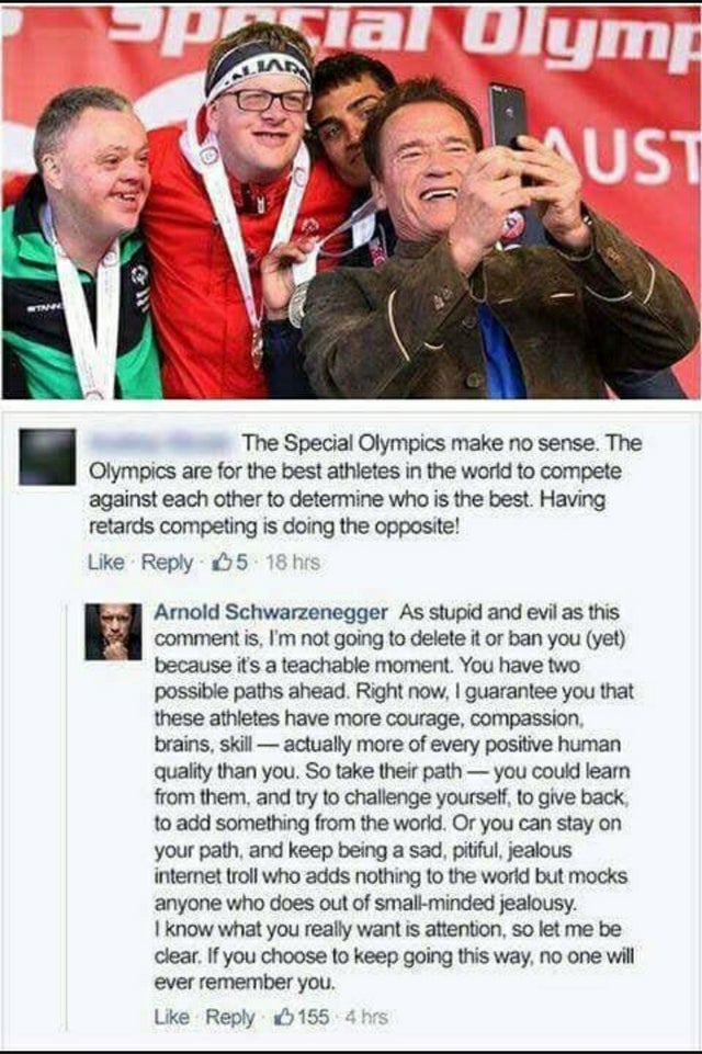 arnold special olympics - Spacial Olymp Laust The Special Olympics make no sense. The Olympics are for the best athletes in the world to compete against each other to determine who is the best. Having retards competing is doing the opposite! 85 18 hrs Arn