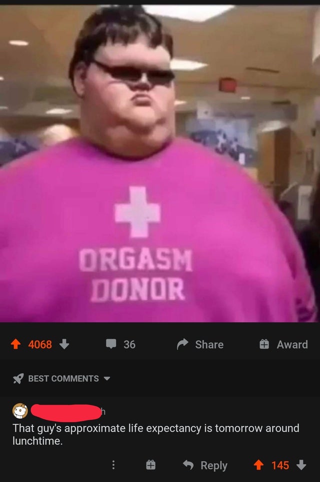 average reddit user - Orgasm Donor 4068 36 Award Best That guy's approximate life expectancy is tomorrow around lunchtime. 145
