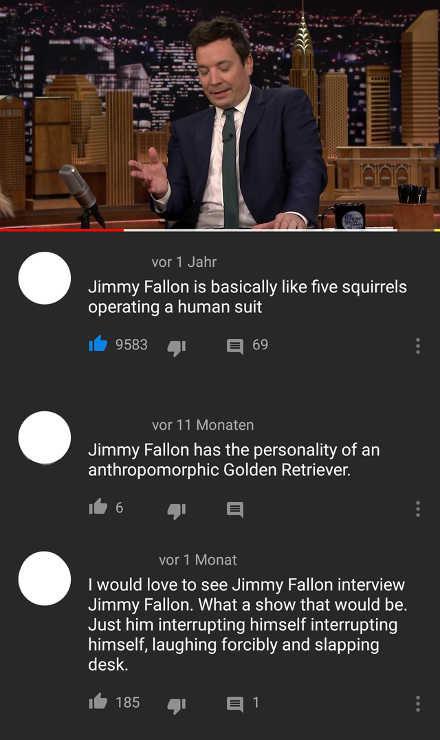 screenshot - vor 1 Jahr Jimmy Fallon is basically five squirrels operating a human suit 9583 4 69 vor 11 Monaten Jimmy Fallon has the personality of an anthropomorphic Golden Retriever. vor 1 Monat I would love to see Jimmy Fallon interview Jimmy Fallon. 