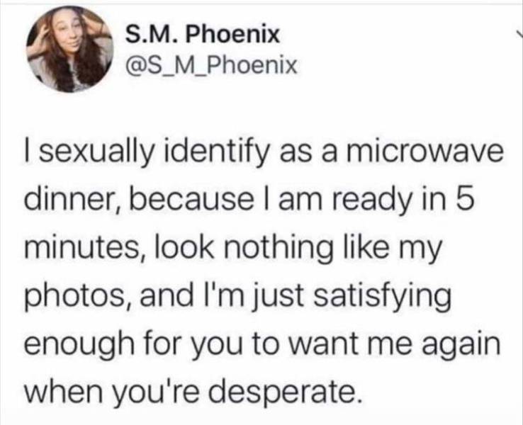 funny pics and memes - S.M. Phoenix I sexually identify as a microwave dinner, because I am ready in 5 minutes, look nothing my photos, and I'm just satisfying enough for you to want me again when you're desperate.
