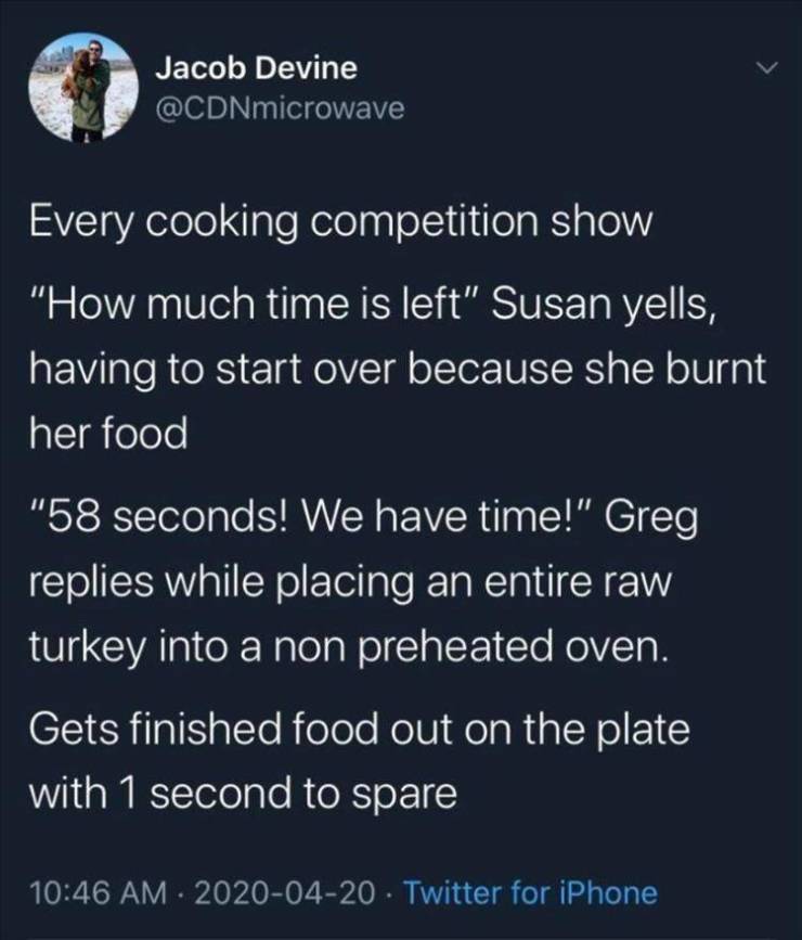 funny pics and memes - atmosphere - Jacob Devine Every cooking competition show "How much time is left" Susan yells, having to start over because she burnt her food "58 seconds! We have time!" Greg replies while placing an entire raw turkey into a non pre
