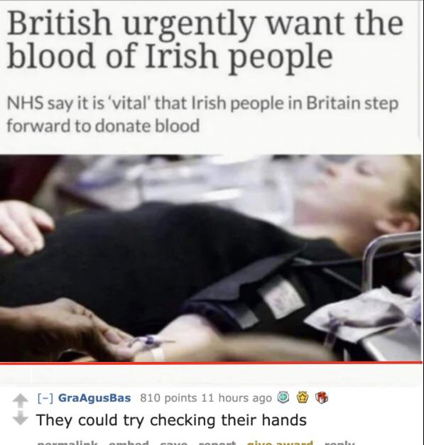 british urgently want the blood of irish people - British urgently want the blood of Irish people Nhs say it is vital that Irish people in Britain step forward to donate blood GraAgusBas 810 points 11 hours ago They could try checking their hands