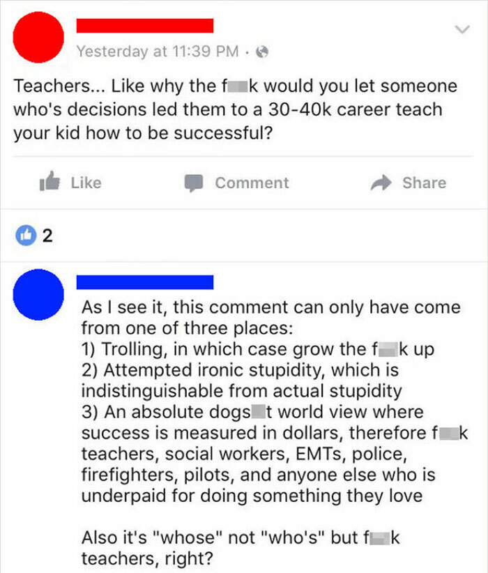 funny comments - Teachers... why the fuck would you let someone who's decisions led them to a career teach your kid how to be successful? - As I see it, this comment can only have come from one of three places 1 Trolling, in which case grow