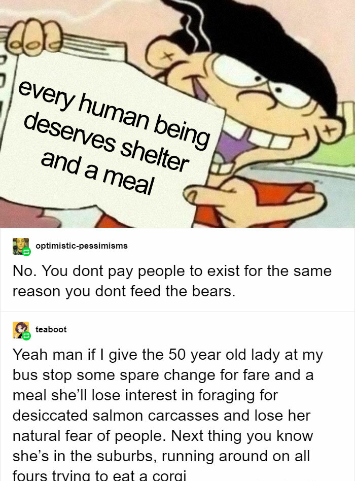 funny comments - every human being deserves shelter and a meal - No. You dont pay people to exist for the same reason you dont feed the bears. - Yeah man if I give the 50 year old lady at my bus stop some spare change for fare and a meal