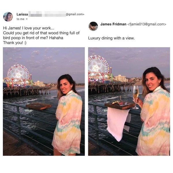 james fridman - James Fridman  Larissa .com> to me Hi James! I love your work... Could you get rid of that wood thing full of bird poop in front of me? Hahaha Thank you! Luxury dining with a view.