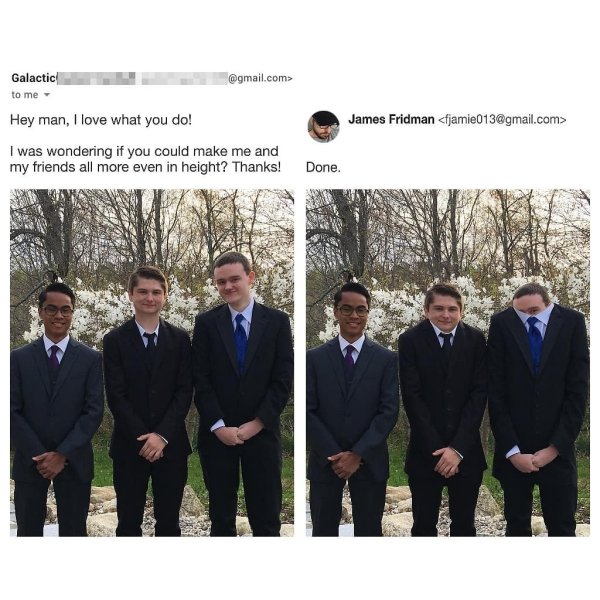 Adobe Photoshop - Galactic .com> to me Hey man, I love what you do! I was wondering if you could make me and my friends all more even in height? Thanks! James Fridman  Done.