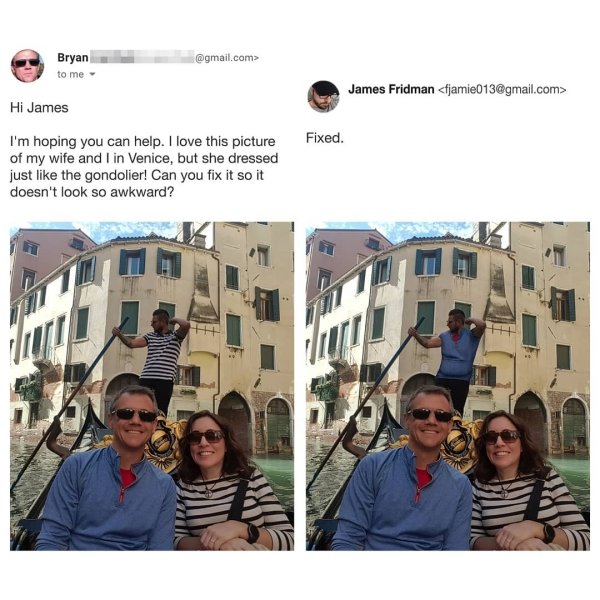 james friedman - .com> Bryan to me James Fridman  Fixed. Hi James I'm hoping you can help. I love this picture of my wife and I in Venice, but she dressed just the gondolier! Can you fix it so it doesn't look so awkward?