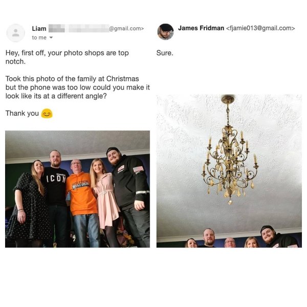 Adobe Photoshop - Liam to me .com> James Fridman  Sure. Hey, first off, your photo shops are top notch. Took this photo of the family at Christmas but the phone was too low could you make it look its at a different angle? Thank you Ico som