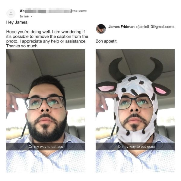 james the photoshop troll - Ab .com> to me James Fridman  Hey James, Hope you're doing well. I am wondering if it's possible to remove the caption from the photo. I appreciate any help or assistance! Thanks so much! Bon appetit On my way to eat ass On my 