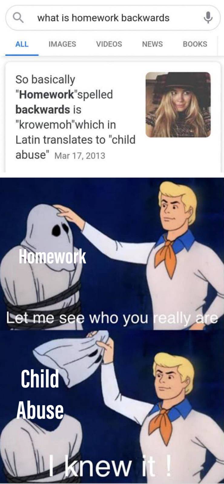 scooby doo homophobic meme - what is homework backwards All Images Videos News Books So basically "Homework"spelled backwards is "krowemoh" which in Latin translates to "child abuse" Homework Let me see who you really are 16 Child Abuse knew it