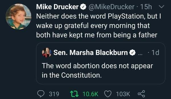 screenshot - Mike Drucker 15h Neither does the word PlayStation, but I wake up grateful every morning that both have kept me from being a father Sen. Marsha Blackburn . 10 The word abortion does not appear in the Constitution. 319 t2