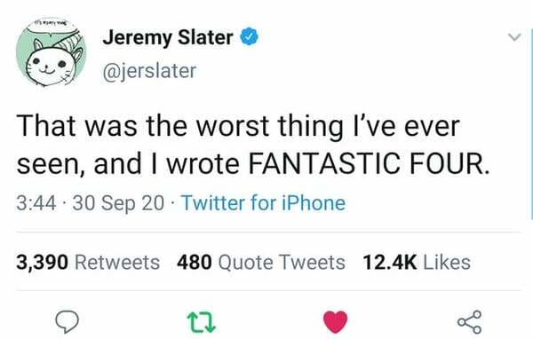 Jeremy Slater That was the worst thing I've ever seen, and I wrote Fantastic Four. . 30 Sep 20 Twitter for iPhone 3,390 480 Quote Tweets