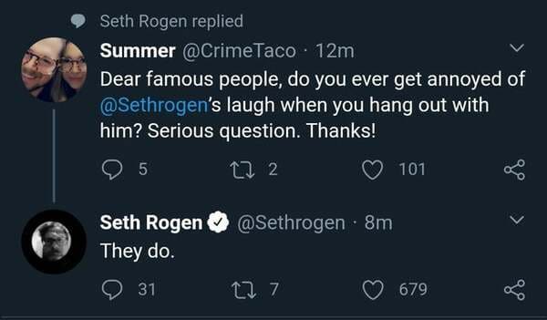 screenshot - Seth Rogen replied Summer . 12m Dear famous people, do you ever get annoyed of 's laugh when you hang out with him? Serious question. Thanks! 95 101 27 2 Seth Rogen 8m They do. > go 31 27 7 679