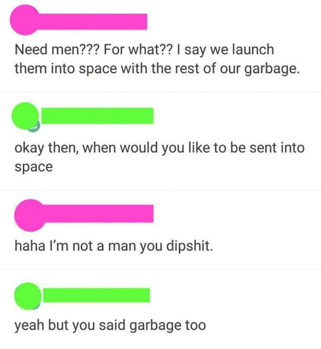 angle - Need men??? For what?? I say we launch them into space with the rest of our garbage. okay then, when would you to be sent into space haha I'm not a man you dipshit. yeah but you said garbage too