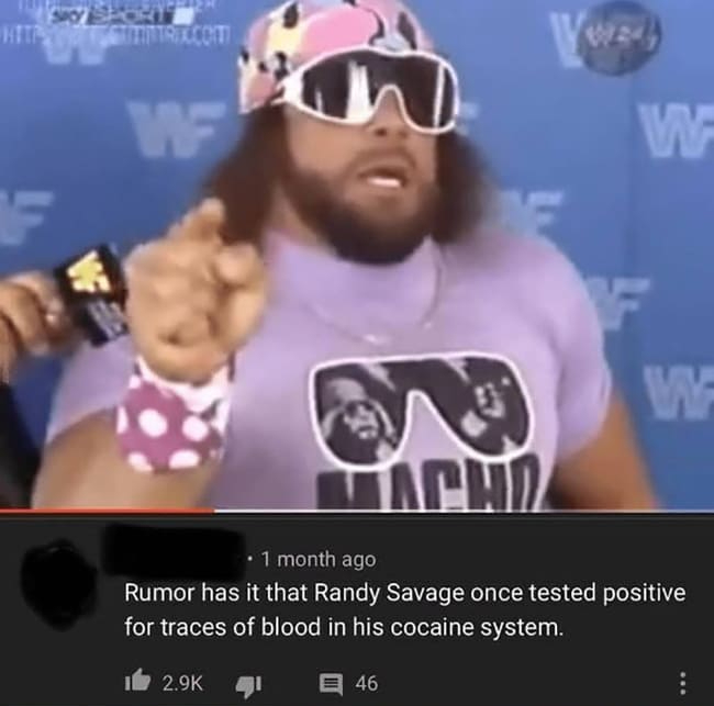 macho man randy savage - Ecoit W F W Tacha . 1 month ago Rumor has it that Randy Savage once tested positive for traces of blood in his cocaine system. 7 46
