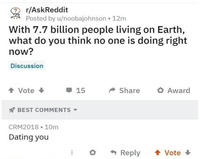 document - rAskReddit Posted by unoobajohnson 12m With 7.7 billion people living on Earth, what do you think no one is doing right now? Discussion Vote 15 Award Best CRM2018. 10m Dating you > Vote