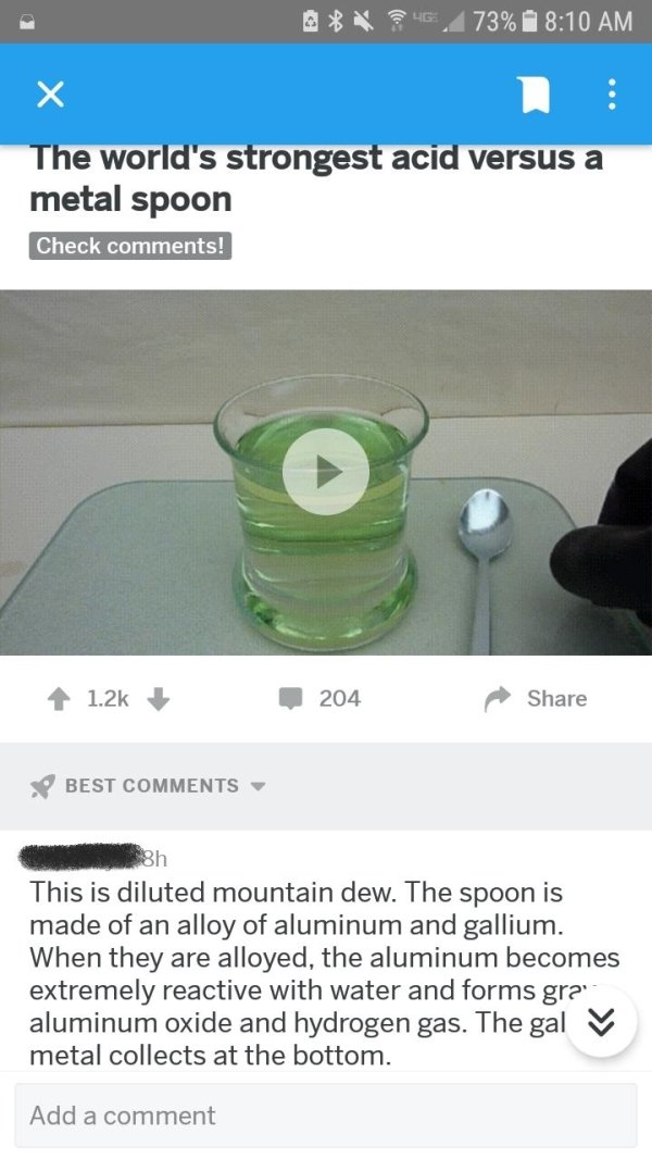Lo 73% The world's strongest acid versus a metal spoon Check ! 204 Best This is diluted mountain dew. The spoon is made of an alloy of aluminum and gallium. When they are alloyed, the aluminum becomes extremely reactive with water and forms gra aluminum…