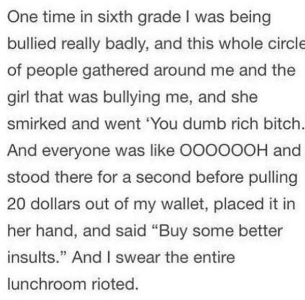 One time in sixth grade I was being bullied really badly, and this whole circle of people gathered around me and the girl that was bullying me, and she smirked and went 'You dumb rich bitch. And everyone was 000000H and stood there for a second before…