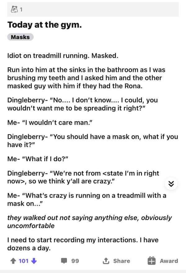 document - 1 Today at the gym. Masks Idiot on treadmill running. Masked. Run into him at the sinks in the bathroom as I was brushing my teeth and I asked him and the other masked guy with him if they had the Rona. Dingleberry "No.... I don't know.... I co