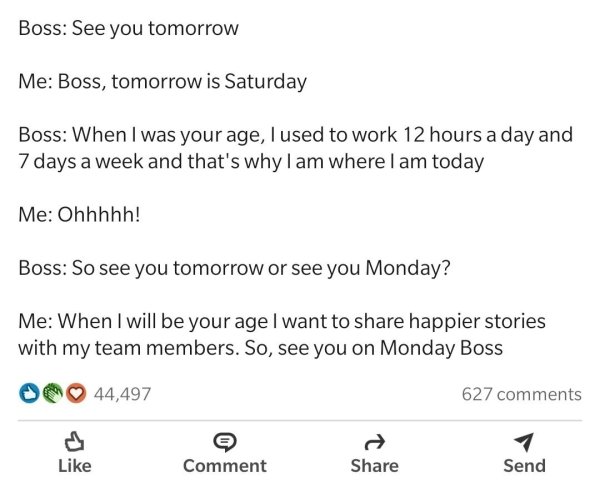 document - Boss See you tomorrow Me Boss, tomorrow is Saturday Boss When I was your age, I used to work 12 hours a day and 7 days a week and that's why I am where I am today Me Ohhhhh! Boss So see you tomorrow or see you Monday? Me When I will be your age