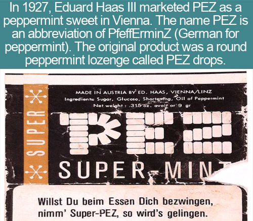 cool facts - In 1927, Eduard Haas Iii marketed Pez as a peppermint sweet in Vienna. The name Pez is an abbreviation of PfeffErminZ German for peppermint. The original product was a round peppermint lozenge called Pez drops.