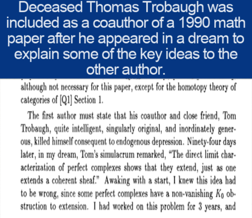 cool facts - Deceased Thomas Trobaugh was included as a coauthor of a 1990 math paper after he appeared in a dream to explain some of the key ideas to the other author. although not necessary for this paper, except for the homotopy theory of categories of