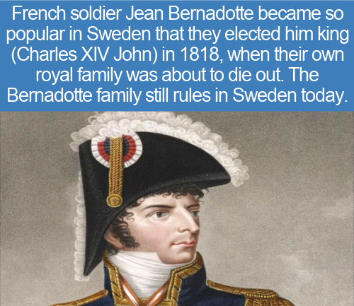 cool facts - French soldier Jean Bernadotte became so popular in Sweden that they elected him king Charles Xiv John in 1818, when their own royal family was about to die out. The Bernadotte family still rules in Sweden today.