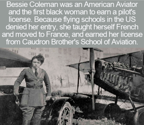 cool facts - Bessie Coleman was an American Aviator and the first black woman to earn a pilot's license. Because flying schools in the Us denied her entry, she taught herself French and moved to France, and earned her license from Caudron Brother's School