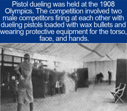 cool facts - Pistol dueling was held at the 1908 Olympics. The competition involved two male competitors firing at each other with dueling pistols loaded with wax bullets and wearing protective equipment for the torso, face, and hands.