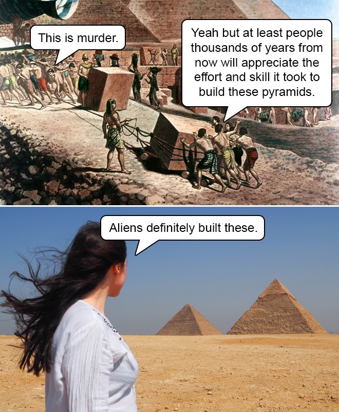 soil - This is murder. Yeah but at least people thousands of years from now will appreciate the effort and skill it took to build these pyramids. Aliens definitely built these.