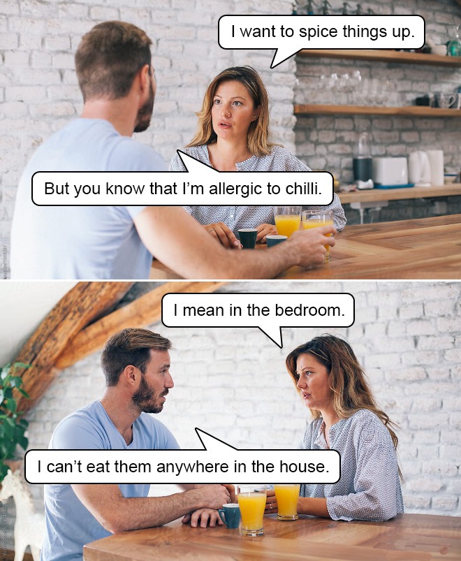conversation - I want to spice things up. But you know that I'm allergic to chilli. I mean in the bedroom. I can't eat them anywhere in the house.
