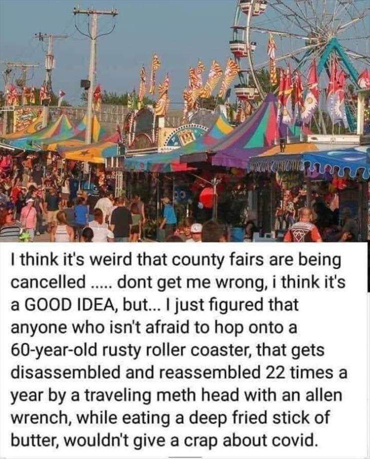 think its weird that county fairs - macam manu I think it's weird that county fairs are being cancelled ..... dont get me wrong, i think it's a Good Idea, but... I just figured that anyone who isn't afraid to hop onto a 60yearold rusty roller coaster, tha