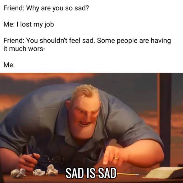 incredibles memes - Friend Why are you so sad? Me I lost my job Friend You shouldn't feel sad. Some people are having it much wors Me Sad Is Sad