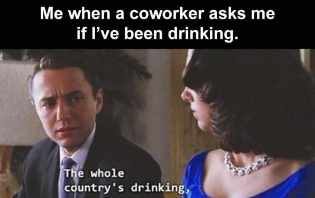 Me when a coworker asks me if I've been drinking. The whole country's drinking,