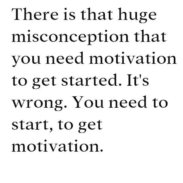 begin with the end in mind - There is that huge misconception that you need motivation to get started. It's wrong. You need to start, to get motivation.