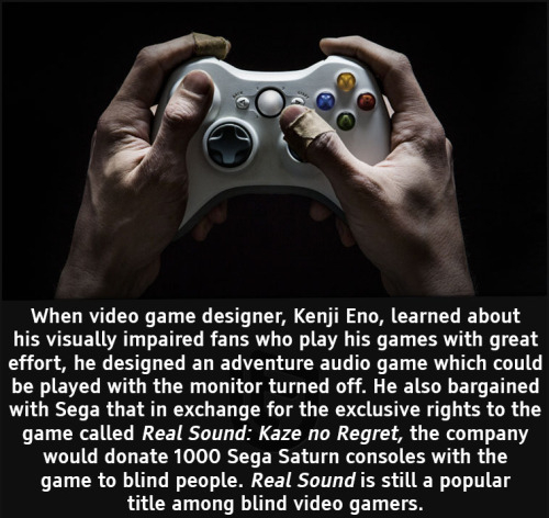 cool facts - When video game designer, Kenji Eno, learned about his visually impaired fans who play his games with great effort, he designed an adventure audio game which could be played with the monitor turned off. He also bargained with Sega