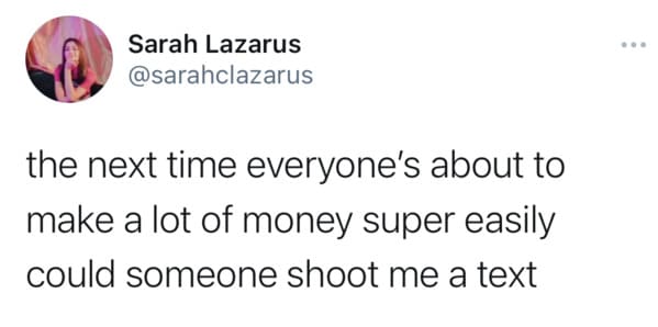 Sarah Lazarus the next time everyone's about to make a lot of money super easily could someone shoot me a text