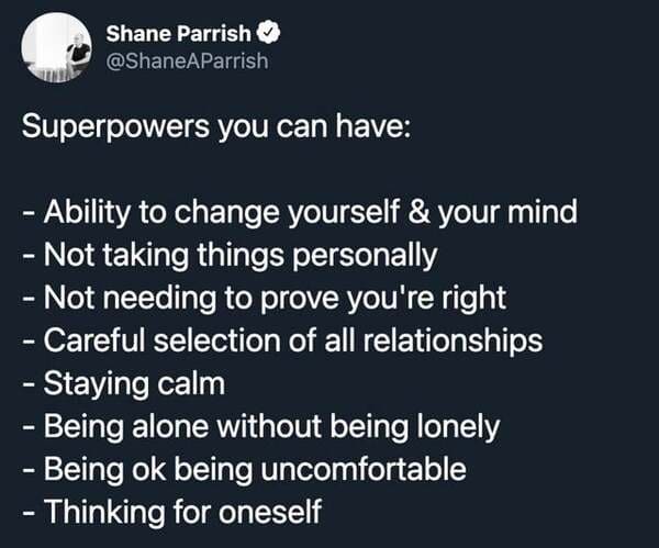 angle - Shane Parrish Superpowers you can have Ability to change yourself & your mind Not taking things personally Not needing to prove you're right Careful selection of all relationships Staying calm Being alone without being lonely Being ok being uncomf