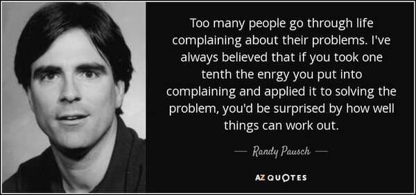 randy pausch - Too many people go through life complaining about their problems. I've always believed that if you took one tenth the enrgy you put into complaining and applied it to solving the problem, you'd be surprised by how well things can work out. 