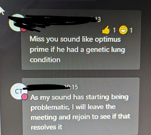 angle - 1 1 Miss you sound optimus prime if he had a genetic lung condition As my sound has starting being problematic, I will leave the meeting and rejoin to see if that resolves it