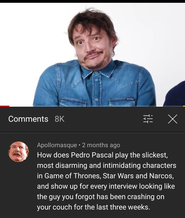 t shirt - 8K I X Apollomasque 2 months ago How does Pedro Pascal play the slickest, most disarming and intimidating characters in Game of Thrones, Star Wars and Narcos, and show up for every interview looking the guy you forgot has been crashing on your c