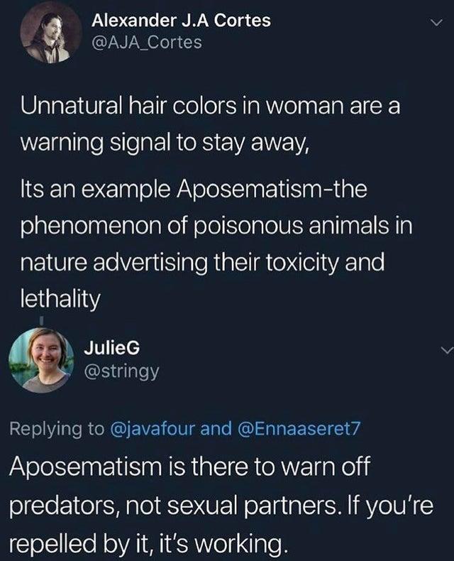 unnatural hair color meme - Alexander J.A Cortes Unnatural hair colors in woman are a warning signal to stay away, Its an example Aposematismthe phenomenon of poisonous animals in nature advertising their toxicity and lethality Julie and Aposematism is th